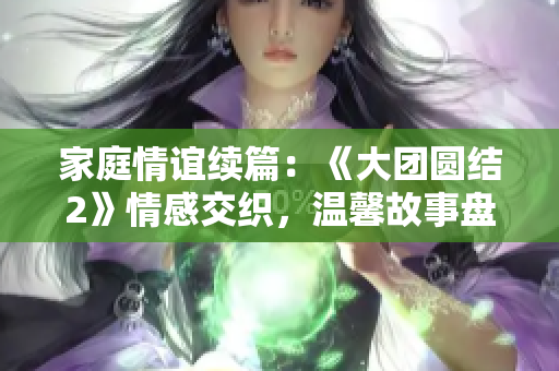 家庭情誼續(xù)篇：《大團(tuán)圓結(jié)2》情感交織，溫馨故事盤(pán)點(diǎn)！