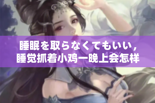 睡眠を取らなくてもいい，睡覺抓著小雞一晚上會怎樣，睡過年紀最大的多少歲六十多，水潤緊致銷魂低吟古代，水潤緊致銷魂低吟，說說都是怎么的干對象的1012