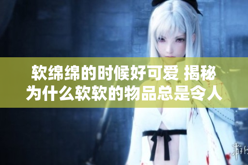 軟綿綿的時候好可愛 揭秘為什么軟軟的物品總是令人心生憐愛
