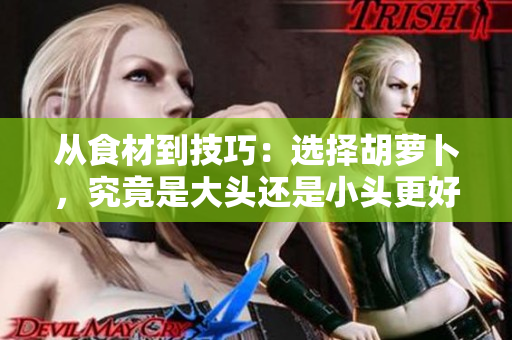 從食材到技巧：選擇胡蘿卜，究竟是大頭還是小頭更好？