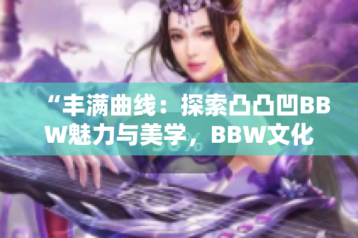 “豐滿曲線：探索凸凸凹BBW魅力與美學(xué)，BBW文化的重要性與影響”