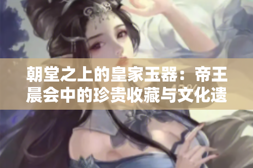 朝堂之上的皇家玉器：帝王晨會中的珍貴收藏與文化遺產(chǎn)