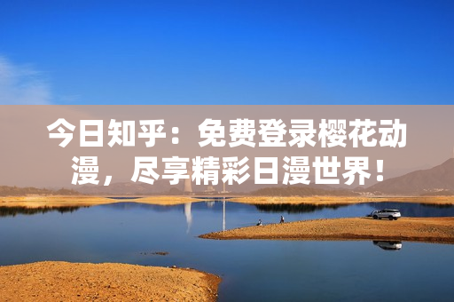 今日知乎：免費(fèi)登錄櫻花動(dòng)漫，盡享精彩日漫世界！