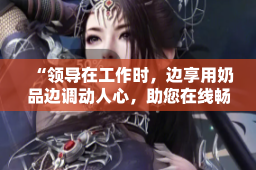 “領(lǐng)導(dǎo)在工作時，邊享用奶品邊調(diào)動人心，助您在線暢快觀賞”