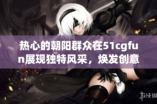 熱心的朝陽(yáng)群眾在51cgfun展現(xiàn)獨(dú)特風(fēng)采，煥發(fā)創(chuàng)意與熱情
