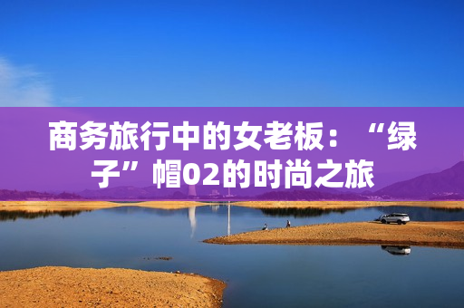 商務(wù)旅行中的女老板：“綠子”帽02的時(shí)尚之旅