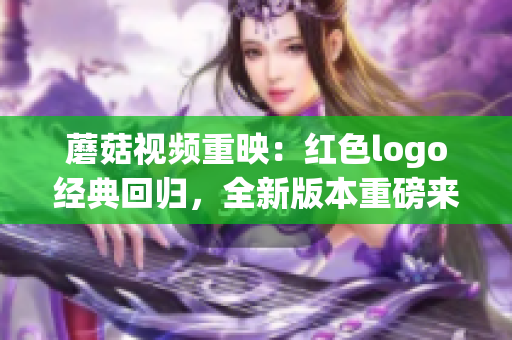 蘑菇視頻重映：紅色logo經(jīng)典回歸，全新版本重磅來襲！
