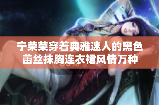 寧榮榮穿著典雅迷人的黑色蕾絲抹胸連衣裙風(fēng)情萬(wàn)種