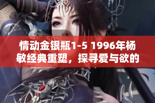 情動(dòng)金銀瓶1-5 1996年楊敏經(jīng)典重塑，探尋愛與欲的迷離世界