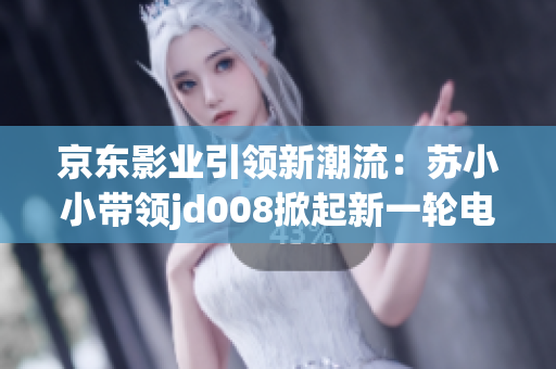 京東影業(yè)引領(lǐng)新潮流：蘇小小帶領(lǐng)jd008掀起新一輪電影熱潮