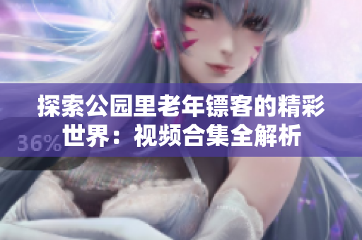 探索公園里老年鏢客的精彩世界：視頻合集全解析