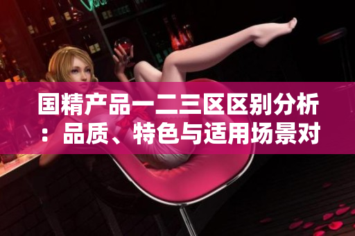 國(guó)精產(chǎn)品一二三區(qū)區(qū)別分析：品質(zhì)、特色與適用場(chǎng)景對(duì)比