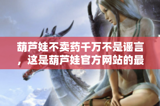 葫蘆娃不賣藥千萬不是謠言，這是葫蘆娃官方網(wǎng)站的最新宣言