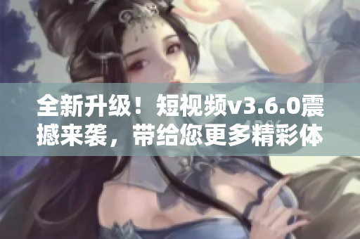 全新升級！短視頻v3.6.0震撼來襲，帶給您更多精彩體驗！
