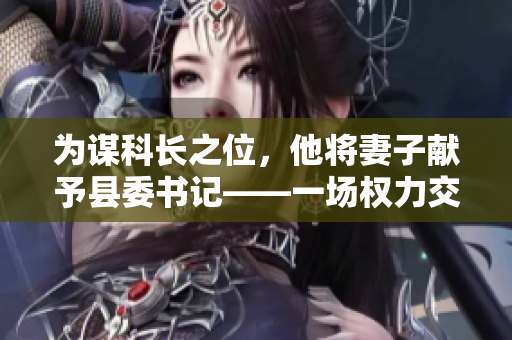 為謀科長(zhǎng)之位，他將妻子獻(xiàn)予縣委書記——一場(chǎng)權(quán)力交易的背后故事