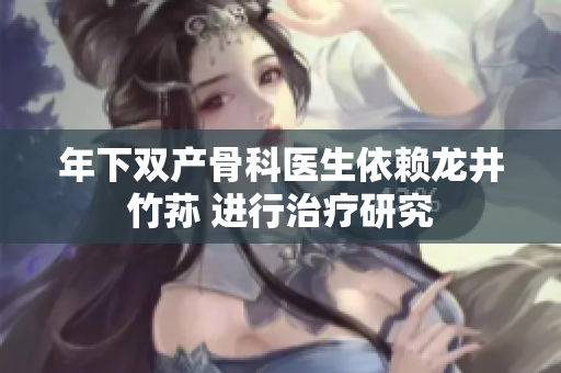 年下雙產(chǎn)骨科醫(yī)生依賴龍井竹蓀 進行治療研究