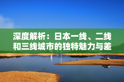深度解析：日本一線、二線和三線城市的獨特魅力與差異
