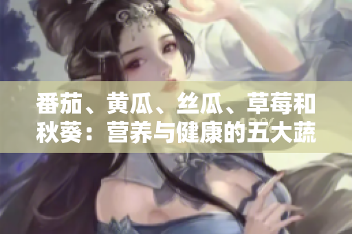 番茄、黃瓜、絲瓜、草莓和秋葵：營養(yǎng)與健康的五大蔬果全解析