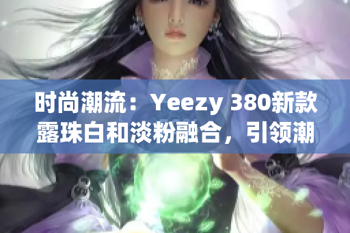 時(shí)尚潮流：Yeezy 380新款露珠白和淡粉融合，引領(lǐng)潮流風(fēng)向