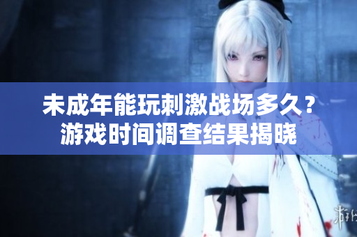 未成年能玩刺激戰(zhàn)場(chǎng)多久？游戲時(shí)間調(diào)查結(jié)果揭曉