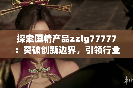 探索國精產品zzlg77777：突破創(chuàng)新邊界，引領行業(yè)潮流，助力科技發(fā)展