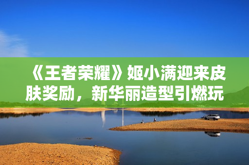 《王者榮耀》姬小滿迎來皮膚獎勵，新華麗造型引燃玩家熱情