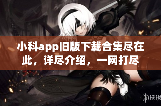 小科app舊版下載合集盡在此，詳盡介紹，一網(wǎng)打盡