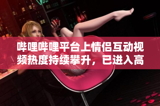 嗶哩嗶哩平臺上情侶互動視頻熱度持續(xù)攀升，已進入高峰期