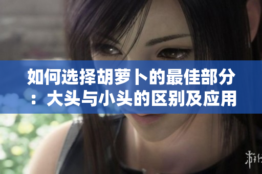 如何選擇胡蘿卜的最佳部分：大頭與小頭的區(qū)別及應(yīng)用技巧