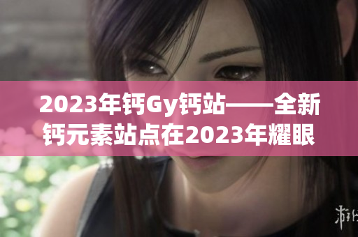 2023年鈣Gy鈣站——全新鈣元素站點(diǎn)在2023年耀眼登場