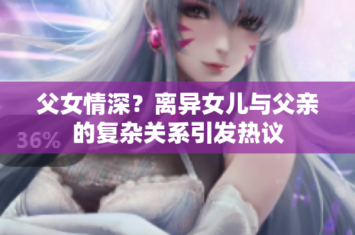 父女情深？離異女兒與父親的復(fù)雜關(guān)系引發(fā)熱議