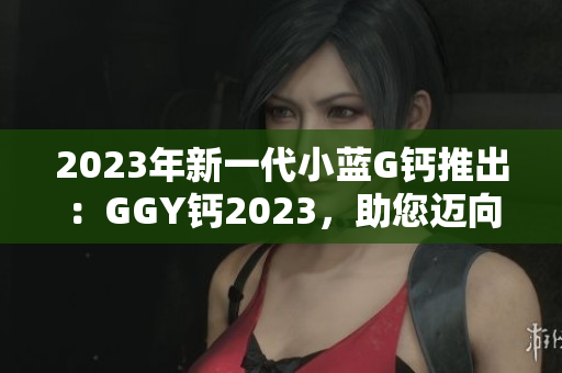 2023年新一代小藍(lán)G鈣推出：GGY鈣2023，助您邁向更健康的生活