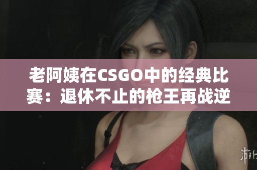 老阿姨在CSGO中的經(jīng)典比賽：退休不止的槍王再戰(zhàn)逆境
