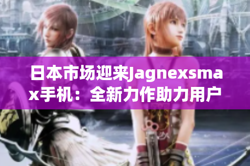 日本市場迎來Jagnexsmax手機：全新力作助力用戶體驗提升