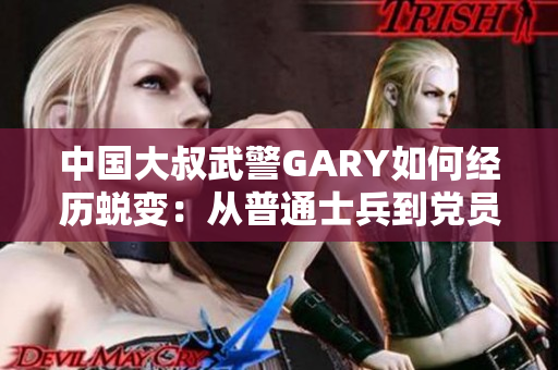 中國(guó)大叔武警GARY如何經(jīng)歷蛻變：從普通士兵到黨員的成長(zhǎng)歷程