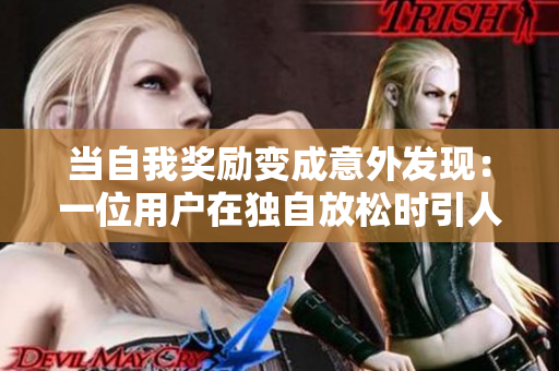 當(dāng)自我獎(jiǎng)勵(lì)變成意外發(fā)現(xiàn)：一位用戶在獨(dú)自放松時(shí)引人注目