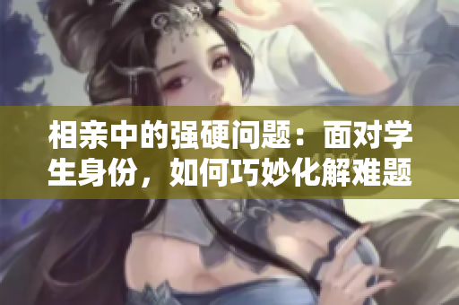 相親中的強(qiáng)硬問題：面對(duì)學(xué)生身份，如何巧妙化解難題？