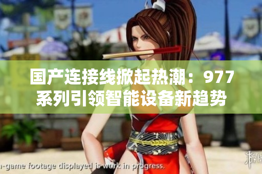 國(guó)產(chǎn)連接線掀起熱潮：977系列引領(lǐng)智能設(shè)備新趨勢(shì)