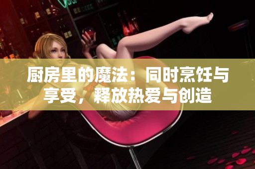 廚房里的魔法：同時(shí)烹飪與享受，釋放熱愛與創(chuàng)造