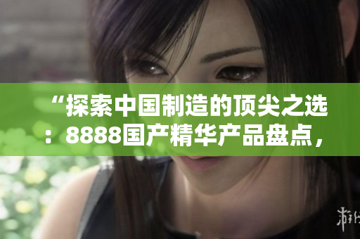 “探索中國制造的頂尖之選：8888國產(chǎn)精華產(chǎn)品盤點(diǎn)，品質(zhì)最佳的推薦清單！”