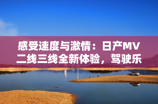 感受速度與激情：日產(chǎn)MV二線三線全新體驗(yàn)，駕駛樂趣再升級！
