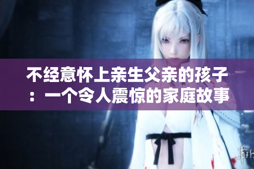 不經意懷上親生父親的孩子：一個令人震驚的家庭故事