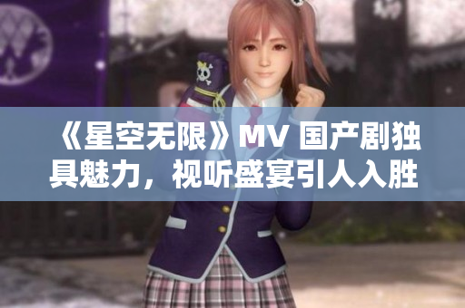 《星空無限》MV 國產(chǎn)劇獨(dú)具魅力，視聽盛宴引人入勝！