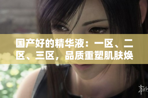 國產(chǎn)好的精華液：一區(qū)、二區(qū)、三區(qū)，品質(zhì)重塑肌膚煥活之選！