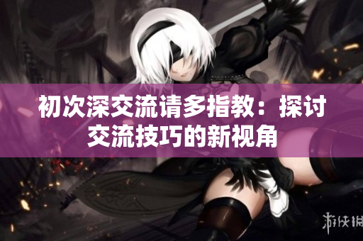 初次深交流請多指教：探討交流技巧的新視角