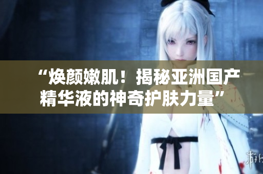 “煥顏嫩?。〗颐貋喼迖?guó)產(chǎn)精華液的神奇護(hù)膚力量”