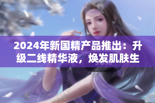 2024年新國(guó)精產(chǎn)品推出：升級(jí)二線精華液，煥發(fā)肌膚生機(jī)