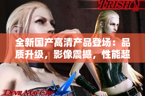全新國(guó)產(chǎn)高清產(chǎn)品登場(chǎng)：品質(zhì)升級(jí)，影像震撼，性能超群！