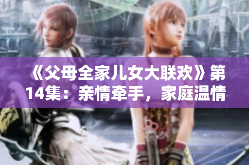 《父母全家兒女大聯(lián)歡》第14集：親情牽手，家庭溫情暖心時(shí)刻揭秘