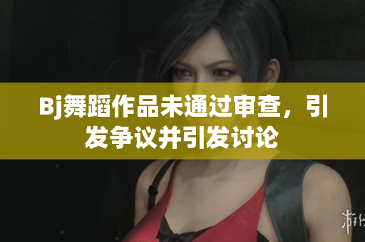 Bj舞蹈作品未通過審查，引發(fā)爭議并引發(fā)討論
